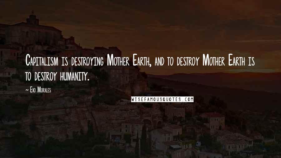 Evo Morales Quotes: Capitalism is destroying Mother Earth, and to destroy Mother Earth is to destroy humanity.