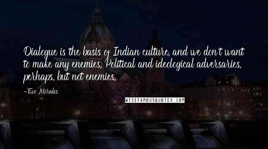 Evo Morales Quotes: Dialogue is the basis of Indian culture, and we don't want to make any enemies. Political and ideological adversaries, perhaps, but not enemies.