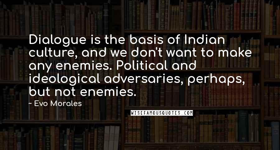 Evo Morales Quotes: Dialogue is the basis of Indian culture, and we don't want to make any enemies. Political and ideological adversaries, perhaps, but not enemies.