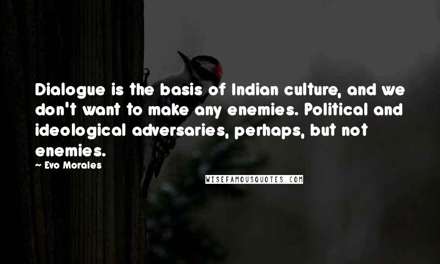 Evo Morales Quotes: Dialogue is the basis of Indian culture, and we don't want to make any enemies. Political and ideological adversaries, perhaps, but not enemies.