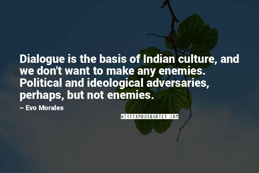 Evo Morales Quotes: Dialogue is the basis of Indian culture, and we don't want to make any enemies. Political and ideological adversaries, perhaps, but not enemies.