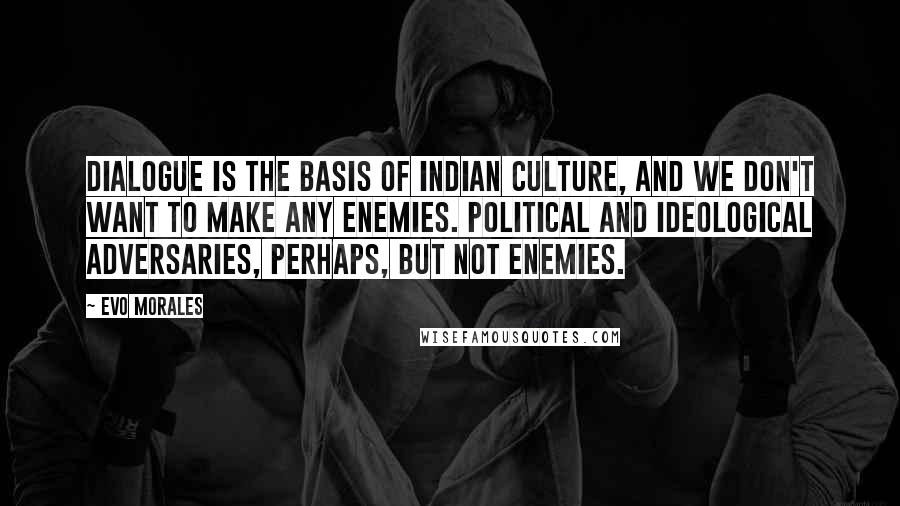 Evo Morales Quotes: Dialogue is the basis of Indian culture, and we don't want to make any enemies. Political and ideological adversaries, perhaps, but not enemies.
