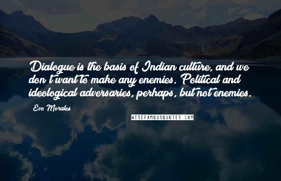 Evo Morales Quotes: Dialogue is the basis of Indian culture, and we don't want to make any enemies. Political and ideological adversaries, perhaps, but not enemies.