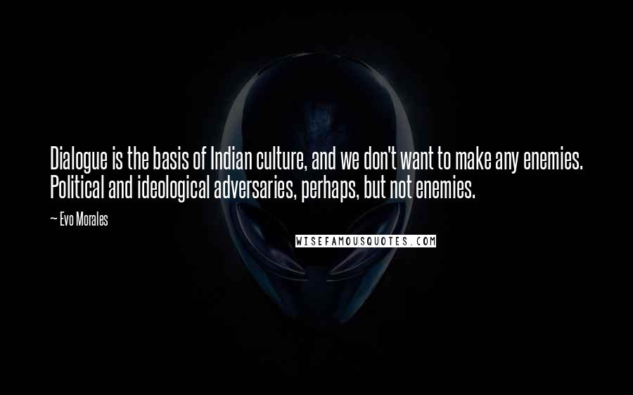 Evo Morales Quotes: Dialogue is the basis of Indian culture, and we don't want to make any enemies. Political and ideological adversaries, perhaps, but not enemies.