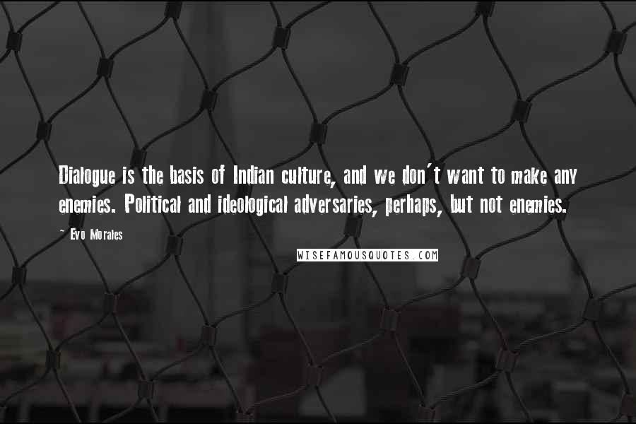 Evo Morales Quotes: Dialogue is the basis of Indian culture, and we don't want to make any enemies. Political and ideological adversaries, perhaps, but not enemies.