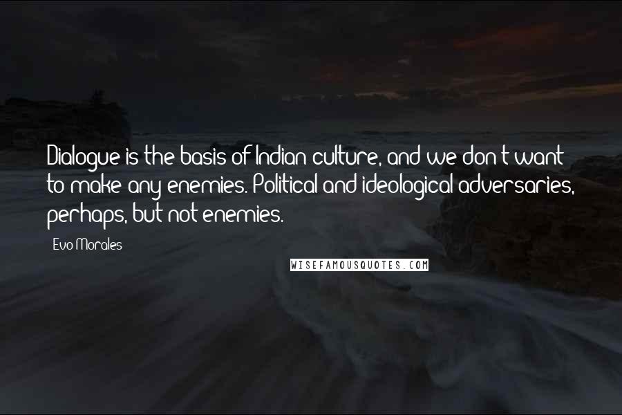 Evo Morales Quotes: Dialogue is the basis of Indian culture, and we don't want to make any enemies. Political and ideological adversaries, perhaps, but not enemies.