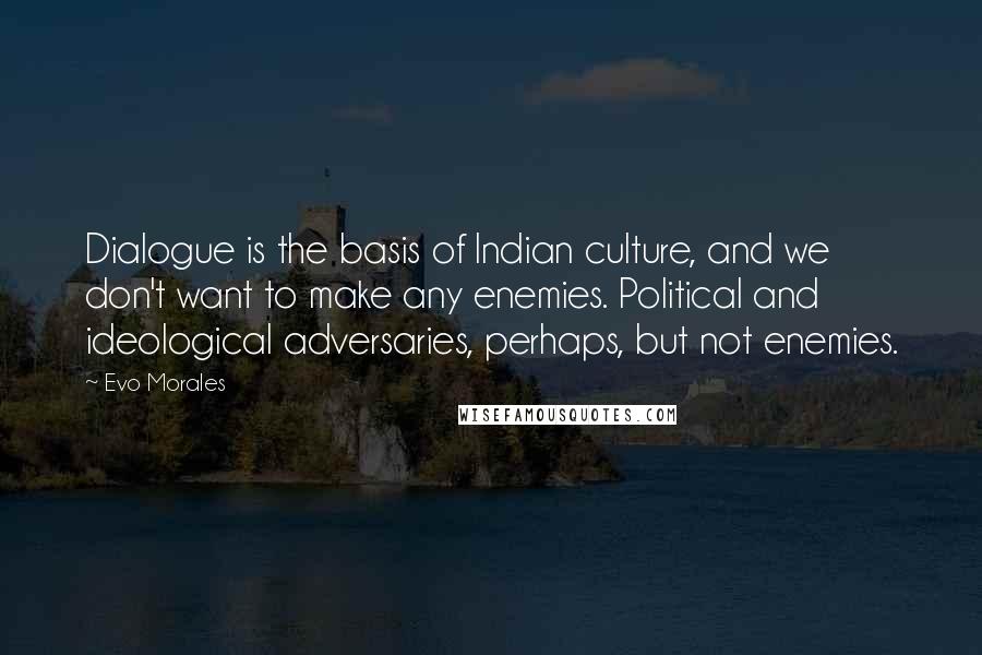 Evo Morales Quotes: Dialogue is the basis of Indian culture, and we don't want to make any enemies. Political and ideological adversaries, perhaps, but not enemies.