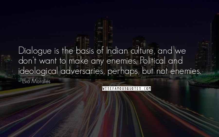 Evo Morales Quotes: Dialogue is the basis of Indian culture, and we don't want to make any enemies. Political and ideological adversaries, perhaps, but not enemies.