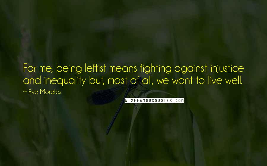 Evo Morales Quotes: For me, being leftist means fighting against injustice and inequality but, most of all, we want to live well.