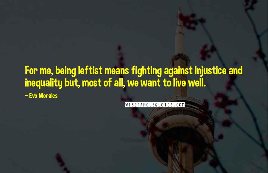 Evo Morales Quotes: For me, being leftist means fighting against injustice and inequality but, most of all, we want to live well.