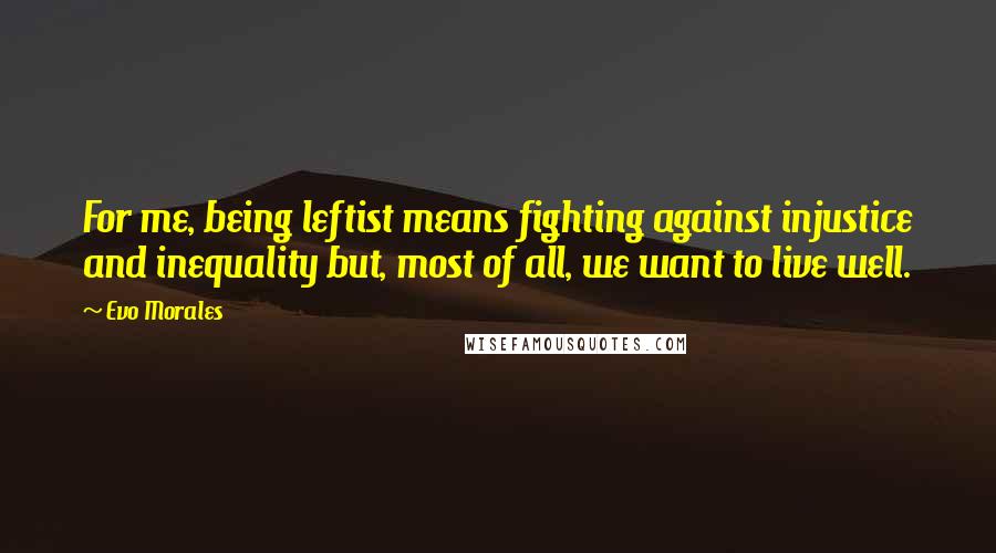 Evo Morales Quotes: For me, being leftist means fighting against injustice and inequality but, most of all, we want to live well.