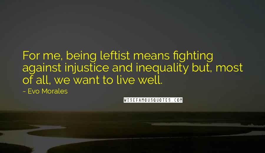 Evo Morales Quotes: For me, being leftist means fighting against injustice and inequality but, most of all, we want to live well.