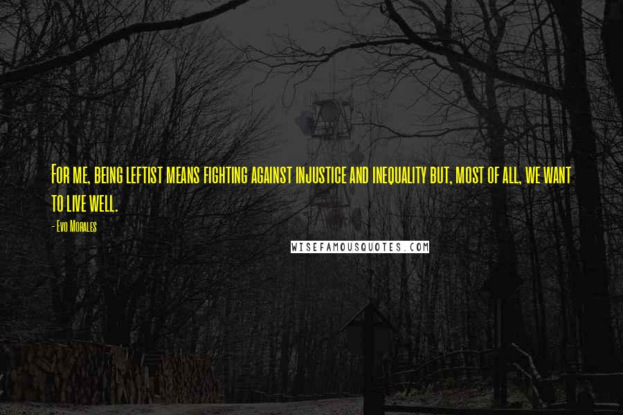 Evo Morales Quotes: For me, being leftist means fighting against injustice and inequality but, most of all, we want to live well.