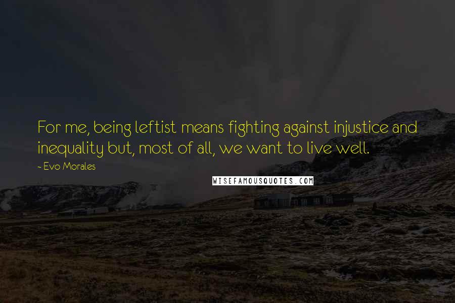 Evo Morales Quotes: For me, being leftist means fighting against injustice and inequality but, most of all, we want to live well.