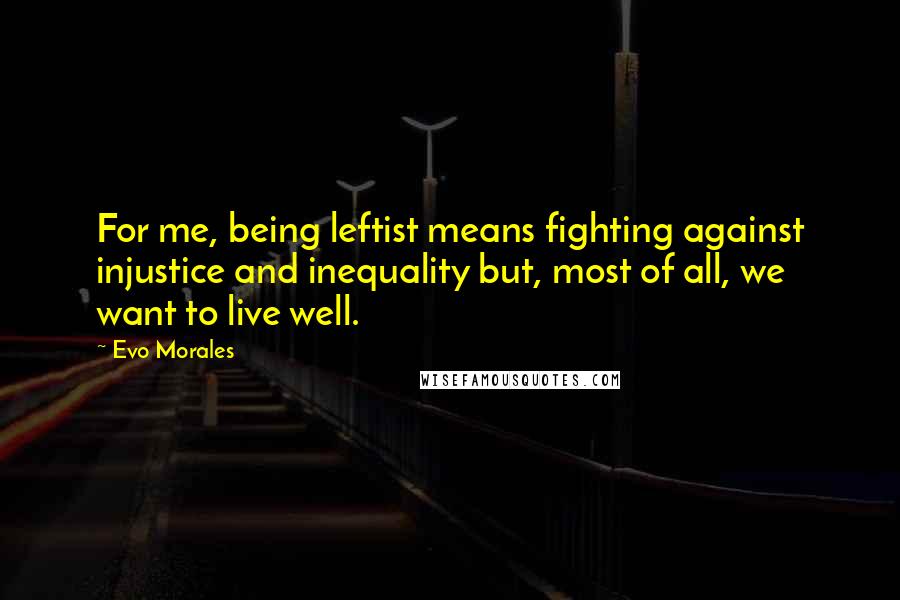Evo Morales Quotes: For me, being leftist means fighting against injustice and inequality but, most of all, we want to live well.