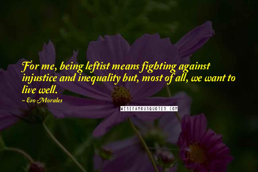 Evo Morales Quotes: For me, being leftist means fighting against injustice and inequality but, most of all, we want to live well.