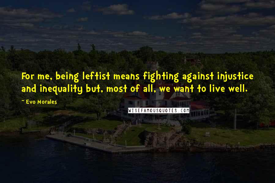 Evo Morales Quotes: For me, being leftist means fighting against injustice and inequality but, most of all, we want to live well.