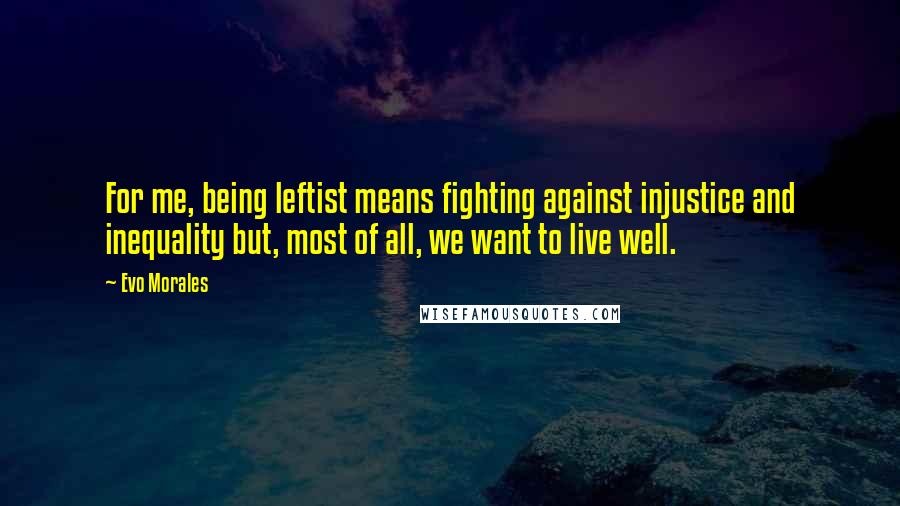 Evo Morales Quotes: For me, being leftist means fighting against injustice and inequality but, most of all, we want to live well.