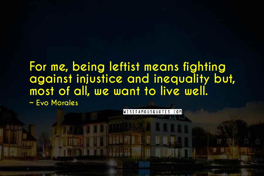 Evo Morales Quotes: For me, being leftist means fighting against injustice and inequality but, most of all, we want to live well.
