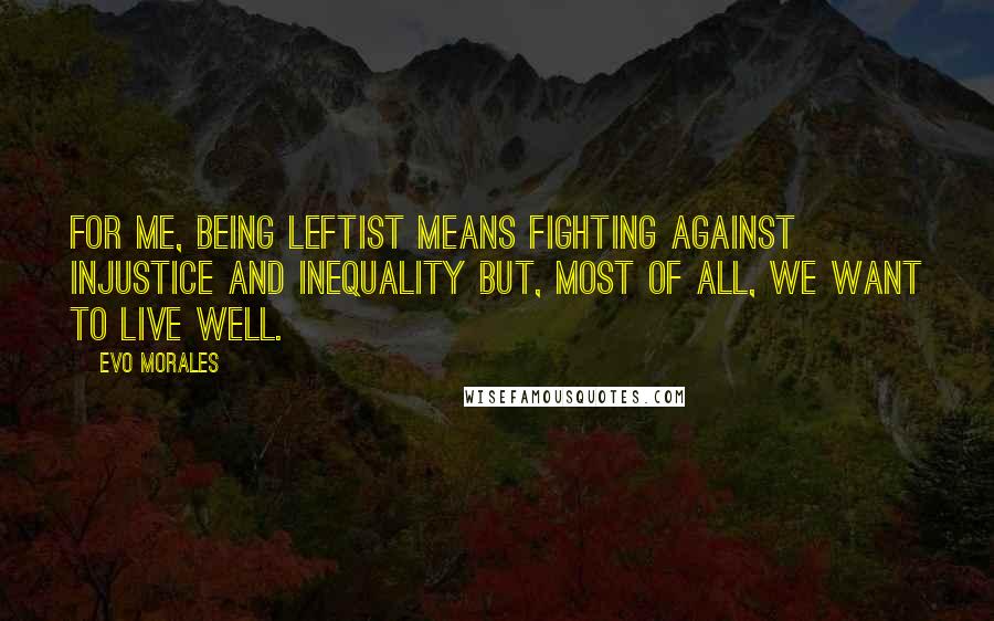 Evo Morales Quotes: For me, being leftist means fighting against injustice and inequality but, most of all, we want to live well.