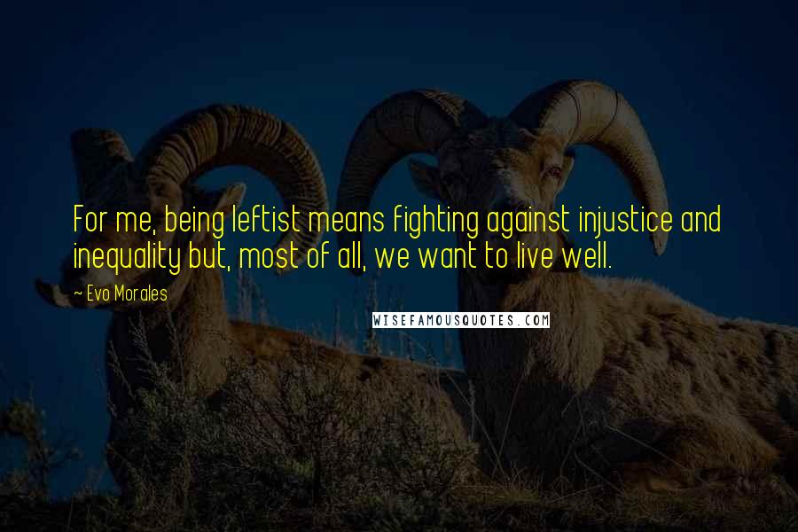 Evo Morales Quotes: For me, being leftist means fighting against injustice and inequality but, most of all, we want to live well.