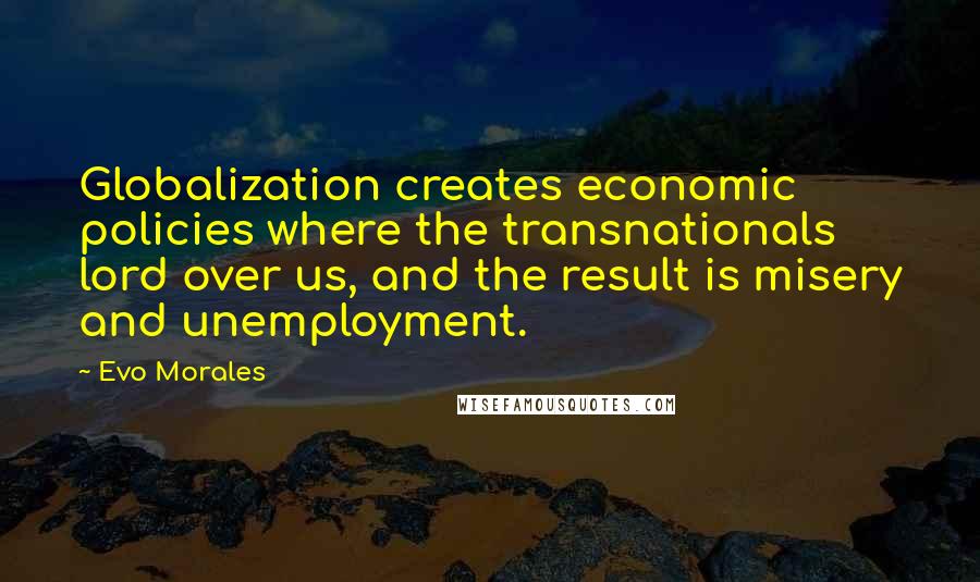 Evo Morales Quotes: Globalization creates economic policies where the transnationals lord over us, and the result is misery and unemployment.