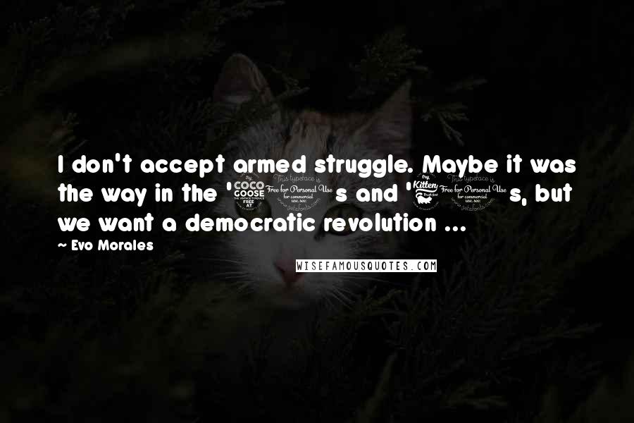 Evo Morales Quotes: I don't accept armed struggle. Maybe it was the way in the '50s and '60s, but we want a democratic revolution ...