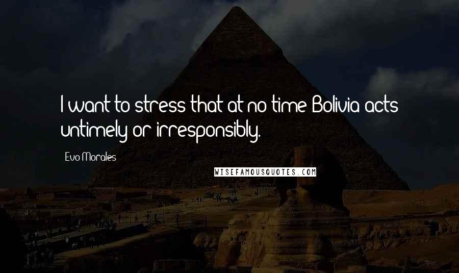 Evo Morales Quotes: I want to stress that at no time Bolivia acts untimely or irresponsibly.
