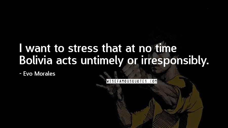 Evo Morales Quotes: I want to stress that at no time Bolivia acts untimely or irresponsibly.