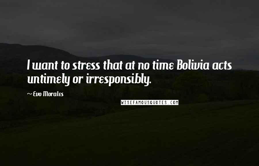 Evo Morales Quotes: I want to stress that at no time Bolivia acts untimely or irresponsibly.