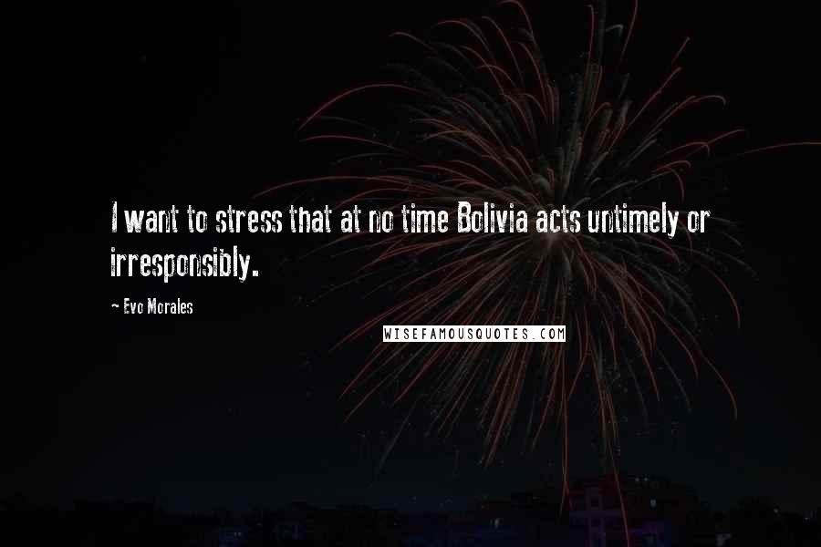 Evo Morales Quotes: I want to stress that at no time Bolivia acts untimely or irresponsibly.
