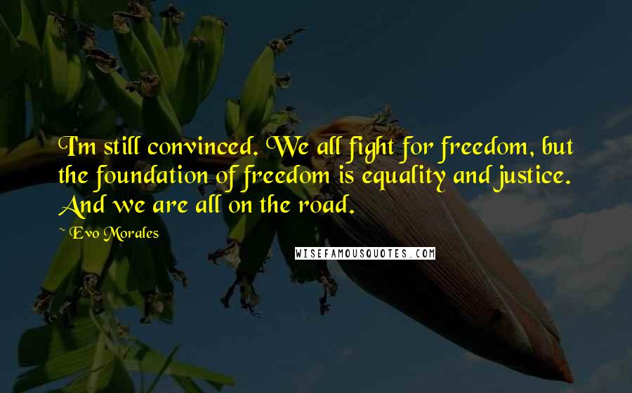 Evo Morales Quotes: I'm still convinced. We all fight for freedom, but the foundation of freedom is equality and justice. And we are all on the road.