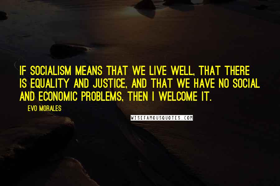 Evo Morales Quotes: If socialism means that we live well, that there is equality and justice, and that we have no social and economic problems, then I welcome it.