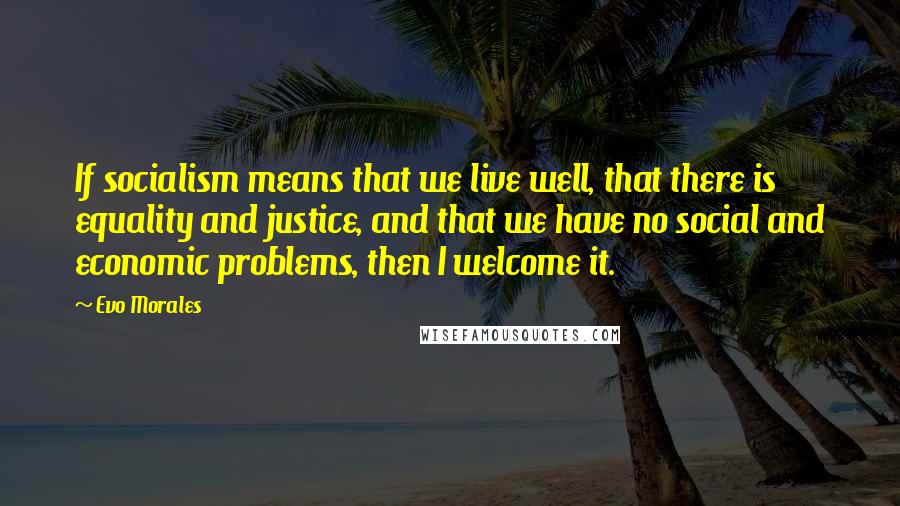 Evo Morales Quotes: If socialism means that we live well, that there is equality and justice, and that we have no social and economic problems, then I welcome it.