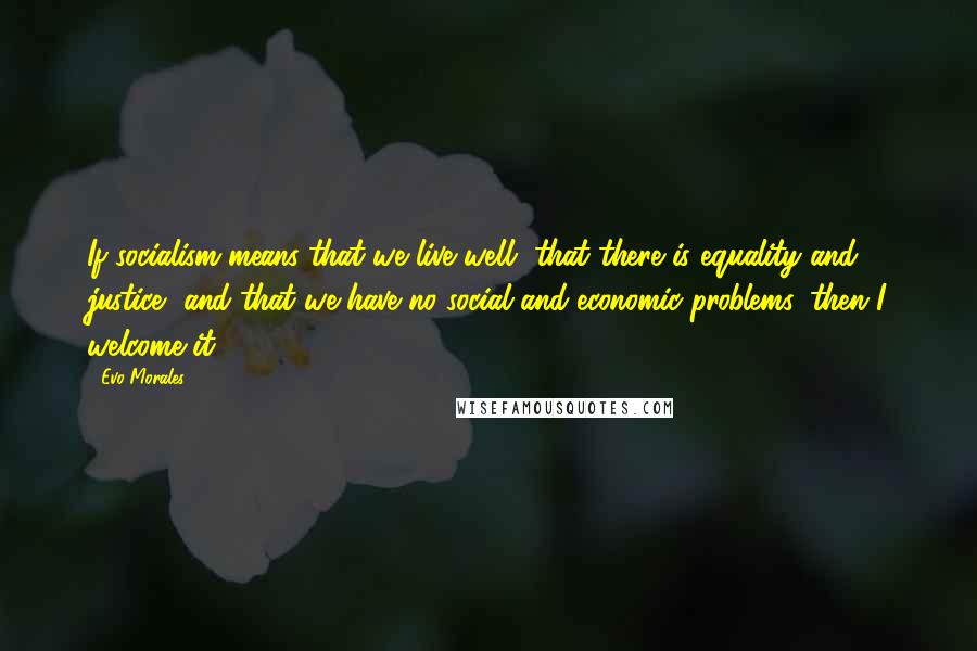 Evo Morales Quotes: If socialism means that we live well, that there is equality and justice, and that we have no social and economic problems, then I welcome it.