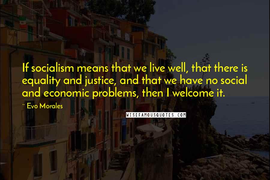 Evo Morales Quotes: If socialism means that we live well, that there is equality and justice, and that we have no social and economic problems, then I welcome it.