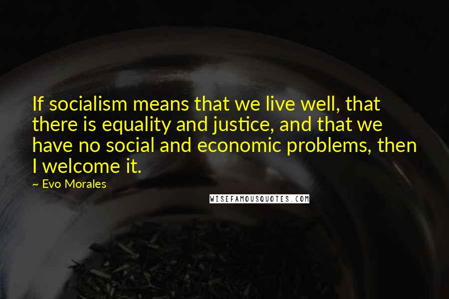 Evo Morales Quotes: If socialism means that we live well, that there is equality and justice, and that we have no social and economic problems, then I welcome it.