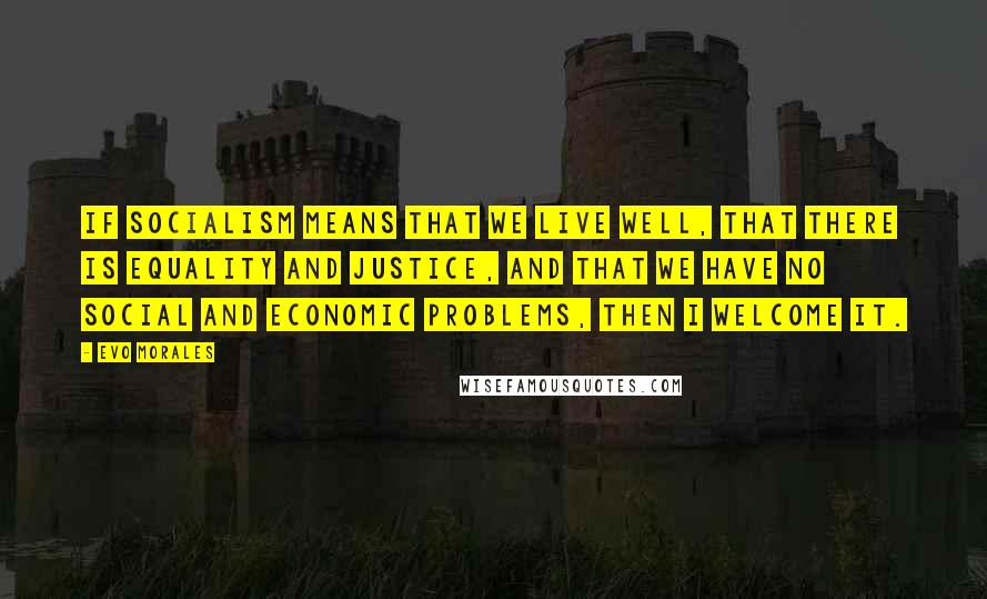 Evo Morales Quotes: If socialism means that we live well, that there is equality and justice, and that we have no social and economic problems, then I welcome it.