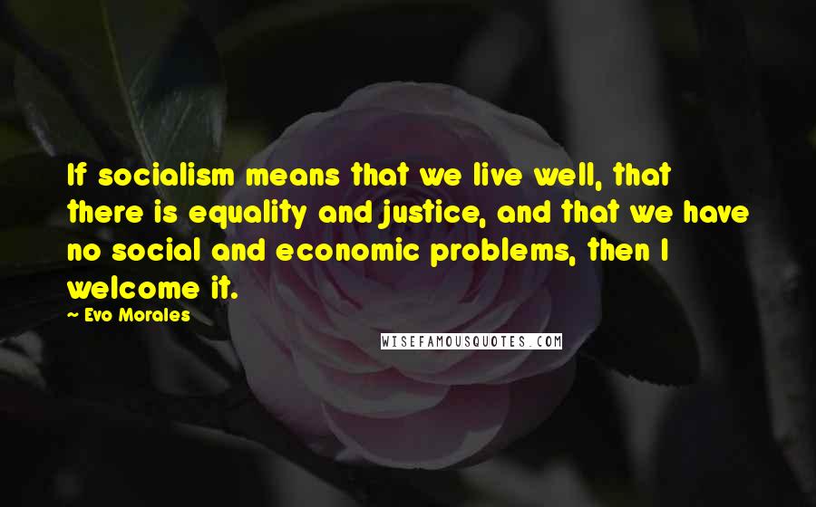 Evo Morales Quotes: If socialism means that we live well, that there is equality and justice, and that we have no social and economic problems, then I welcome it.