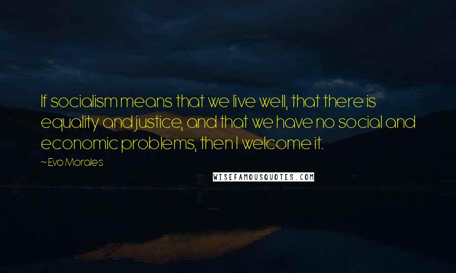 Evo Morales Quotes: If socialism means that we live well, that there is equality and justice, and that we have no social and economic problems, then I welcome it.