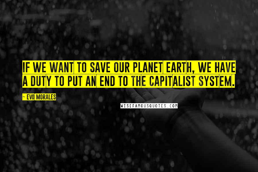 Evo Morales Quotes: If we want to save our planet earth, we have a duty to put an end to the capitalist system.