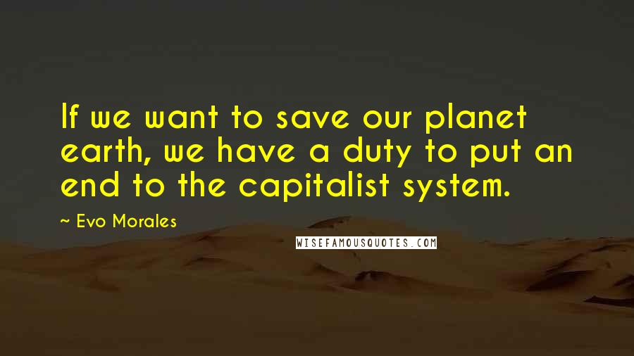 Evo Morales Quotes: If we want to save our planet earth, we have a duty to put an end to the capitalist system.