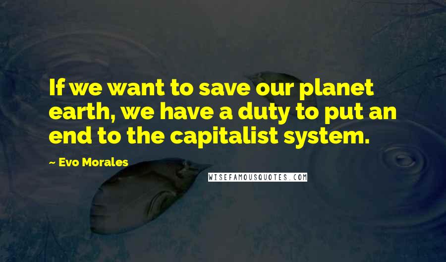 Evo Morales Quotes: If we want to save our planet earth, we have a duty to put an end to the capitalist system.