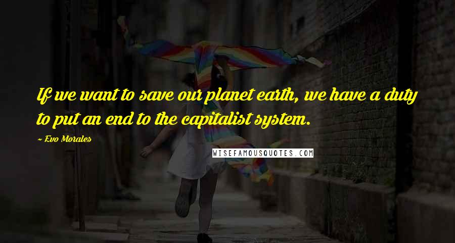 Evo Morales Quotes: If we want to save our planet earth, we have a duty to put an end to the capitalist system.