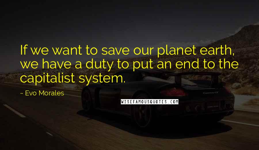 Evo Morales Quotes: If we want to save our planet earth, we have a duty to put an end to the capitalist system.