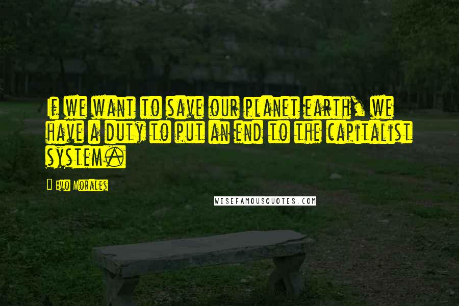 Evo Morales Quotes: If we want to save our planet earth, we have a duty to put an end to the capitalist system.