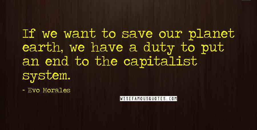 Evo Morales Quotes: If we want to save our planet earth, we have a duty to put an end to the capitalist system.