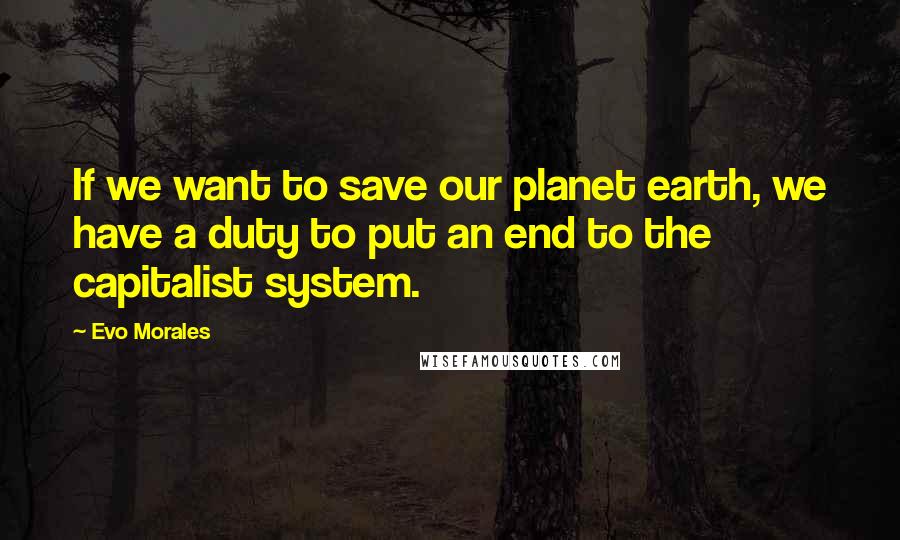 Evo Morales Quotes: If we want to save our planet earth, we have a duty to put an end to the capitalist system.