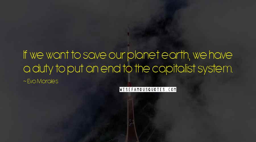 Evo Morales Quotes: If we want to save our planet earth, we have a duty to put an end to the capitalist system.
