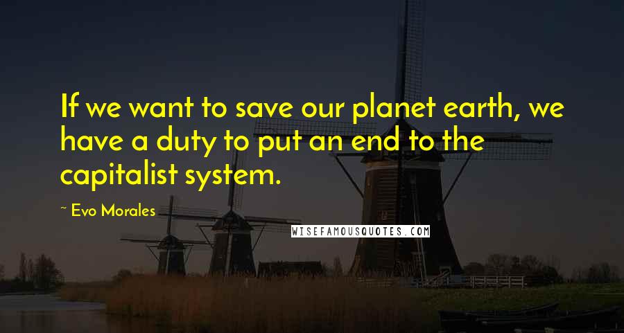 Evo Morales Quotes: If we want to save our planet earth, we have a duty to put an end to the capitalist system.